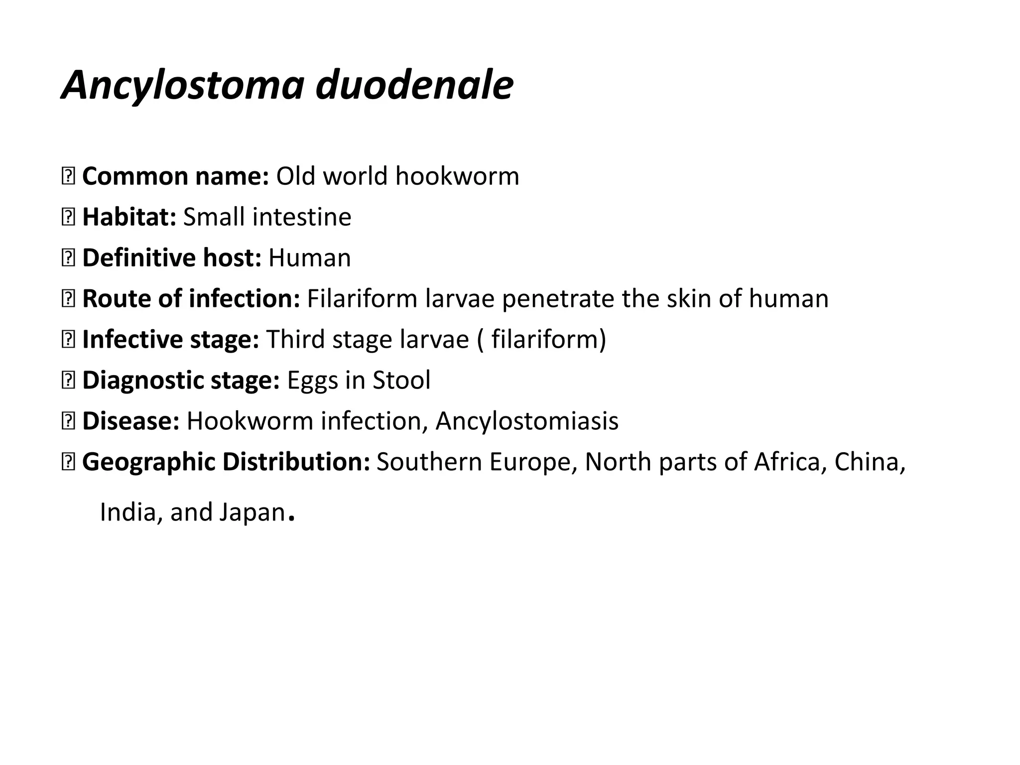 Ancylostoma duodenale
Common name: Old world hookworm
Habitat: Small intestine
Definitive host: Human
Route of infection: Filariform larvae penetrate the skin of human
Infective stage: Third stage larvae ( filariform)
Diagnostic stage: Eggs in Stool
Disease: Hookworm infection, Ancylostomiasis
Geographic Distribution: Southern Europe, North parts of Africa, China,
India, and Japan.
 