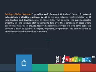 Intelinfo Global Solutions™ provides well Groomed & trained, Server & network
administrators, Desktop engineers to fill in the gap between implementation of IT
infrastructure and development of in-house skills. Thus ensuring, the system operates
smoothly till the in-house staff is trained to take over the operations. In cases where
our clients want us to provide facility management services on long term basis, we
dedicate a team of systems managers, engineers, programmers and administrators to
ensure smooth and trouble free operations.
™
 