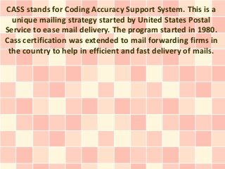 CASS stands for Coding Accuracy Support System. This is a
  unique mailing strategy started by United States Postal
Service to ease mail delivery. The program started in 1980.
Cass certification was extended to mail forwarding firms in
 the country to help in efficient and fast delivery of mails.
 