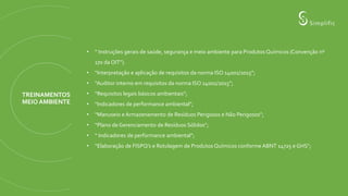 TREINAMENTOS
MEIO AMBIENTE
• “ Instruções gerais de saúde, segurança e meio ambiente para Produtos Químicos (Convenção nº
170 da OIT”).
• “Interpretação e aplicação de requisitos da norma ISO 14001/2015”;
• “Auditor interno em requisitos da norma ISO 14001/2015”;
• “Requisitos legais básicos ambientais”;
• “Indicadores de performance ambiental”;
• “Manuseio e Armazenamento de Resíduos Perigosos e Não Perigosos”;
• “Plano de Gerenciamento de Resíduos Sólidos”;
• “ Indicadores de performance ambiental”;
• “Elaboração de FISPQ’s e Rotulagem de Produtos Químicos conforme ABNT 14725 e GHS”;
 