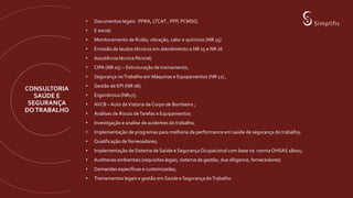 CONSULTORIA
SAÚDE E
SEGURANÇA
DOTRABALHO
• Documentos legais: PPRA, LTCAT , PPP, PCMSO,
• E social;
• Monitoramento de Ruído, vibração, calor e químicos (NR 15)
• Emissão de laudos técnicos em atendimento a NR 15 e NR 16
• Assistência técnica Pericial;
• CIPA (NR 05) – Estruturação de treinamento;
• Segurança noTrabalho em Máquinas e Equipamentos (NR 12) ,
• Gestão de EPI (NR 06)
• Ergonômica (NR17);
• AVCB – Auto deVistoria de Corpo de Bombeiro ;
• Análises de Riscos deTarefas e Equipamentos
• Investigação e analise de acidentes do trabalho;
• Implementação de programas para melhoria da performance em saúde de segurança do trabalho;
• Qualificação de fornecedores;
• Implementação de Sistema de Saúde e Segurança Ocupacional com base na norma OHSAS 18001;
• Auditorias ambientais (requisitos legais, sistema de gestão, due diligence, fornecedores)
• Demandas específicas e customizadas;
• Treinamentos legais e gestão em Saúde e Segurança doTrabalho
 