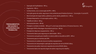 TREINAMENTOS
EM SAÚDE E
SEGURANÇA DO
TRABALHO
• Operação de Empilhadeiras - NR 11;
• Ergonomia – NR 17 ;
• Conhecimento, uso e conservação de EPI’s – NR 6;
• Instruções gerais de saúde, segurança e meio ambiente para Produtos Químicos - Convenção nº 170 da OIT,
• Movimentação de Cargas (talhas, paleteiras, ponte rolante, plataforma ) – NR 11;
• Proteção Respiratória e Conservação auditiva – NR 7;
• Trabalho em altura – NR 35
• Admissional de obra – NR 18;
• Proteção e combate a Incêndio - NR 23 e IT 17 do Corpo de Bombeiro e Primeiros Socorros – NR 7;
• Elaboração FISPQ e Rotulagem de produtos químicos – NR 26;
• Proteção de máquinas e equipamentos – NR 12.
• Treinamento básico para segurança em eletricidade – NR 10
• Treinamento avançado para trabalho no sistema elétrico de potência (SEP) – NR 10
• Treinamento para os membros de CIPA .
• Treinamento em analise de riscos em tarefas e equipamentos
• Treinamento de interpretação e aplicação de requisitos da norma OHSAS 18001;
• Treinamento de auditor interno em requisitos da norma OHSAS 18001;
• Treinamento básico de requisitos legais de saúde e segurança do trabalho;
 