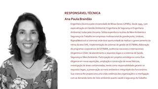 RESPONSÁVELTÉCNICA
Ana Paula Brandão
EngenheiraQuímica pela Universidade de MinasGerais (UFMG), desde 1995, com
especialização em Gestão Ambiental, Engenharia de Segurança e Engenharia
Ambiental, todas pela Unicamp. Sólida experiência na área de Meio Ambiente e
Segurança doTrabalho em empresas multinacional de grande porte, Unilever,
Rigesa/Westrock e Usiminas onde teve oportunidade de realizar o gerenciamento da
rotina da área SHE, implementação de sistemas de gestão de SST&MA, elaboração
de programas corporativos de SST&MA, auditorias nacionais e internacionais
(Argentina e Chile) de atendimento a requisitos legais e a sistemas de Saúde,
Segurança e MeioAmbiente. Participação em projetos estratégicos como Due
diligence em novas aquisições, ampliação e construção de novas fabricas,
investigação de áreas contaminadas, tendo como responsabilidade garantir os
requisitos legais, a preservação ao meio ambiente e integridade dos funcionários.
Sua vivencia lhe proporciona uma visão sistémica das organizações e a interligação
com as demanda tanto de meio ambiente quanto saúde e segurança do trabalho.
 