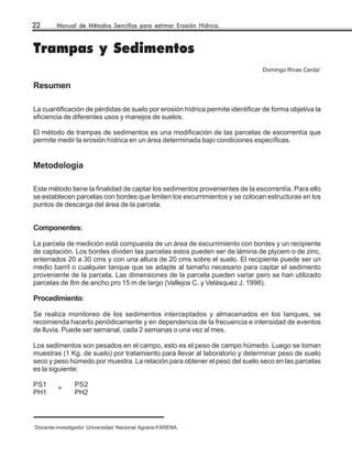 22      Manual de Métodos Sencillos para estimar Erosión Hídrica.



Trampas y Sedimentos
                                                                              Domingo Rivas Cerda1

Resumen

La cuantificación de pérdidas de suelo por erosión hídrica permite identificar de forma objetiva la
eficiencia de diferentes usos y manejos de suelos.

El método de trampas de sedimentos es una modificación de las parcelas de escorrentía que
permite medir la erosión hídrica en un área determinada bajo condiciones específicas.


Metodología

Este método tiene la finalidad de captar los sedimentos provenientes de la escorrentía. Para ello
se establecen parcelas con bordes que limiten los escurrimientos y se colocan estructuras en los
puntos de descarga del área de la parcela.


Componentes:

La parcela de medición está compuesta de un área de escurrimiento con bordes y un recipiente
de captación. Los bordes dividen las parcelas estos pueden ser de lámina de plycem o de zinc,
enterrados 20 a 30 cms y con una altura de 20 cms sobre el suelo. El recipiente puede ser un
medio barril o cualquier tanque que se adapte al tamaño necesario para captar el sedimento
proveniente de la parcela. Las dimensiones de la parcela pueden variar pero se han utilizado
parcelas de 8m de ancho pro 15 m de largo (Vallejos C. y Velásquez J. 1998).

Procedimiento:

Se realiza monitoreo de los sedimentos interceptados y almacenados en los tanques, se
recomienda hacerlo periódicamente y en dependencia de la frecuencia e intensidad de eventos
de lluvia. Puede ser semanal, cada 2 semanas o una vez al mes.

Los sedimentos son pesados en el campo, esto es el peso de campo húmedo. Luego se toman
muestras (1 Kg. de suelo) por tratamiento para llevar al laboratorio y determinar peso de suelo
seco y peso húmedo por muestra. La relación para obtener el peso del suelo seco en las parcelas
es la siguiente:

PS1            PS2
        =
PH1            PH2



1
Docente-investigador Universidad Nacional Agraria-FARENA
 