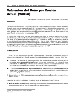 24          Manual de Métodos Sencillos para estimar Erosión Hídrica.



Valoración del Daño por Erosión
Actual (VADEA)
                                          Rosa Lira Ulloa1 , Flor de Liz Ruiz Ramírez1, Jairo Morales1 & Kai Schrader2

Resumen

La Valoración del Daño por Erosión Actual (VADEA) es una metodología para estimar la pérdida
de suelo por erosión en surcos después de eventos críticos. Es fácil de aplicar, económica y con
resultados inmediatos con fines científicos y prácticos. La metodología es aplicable a nivel de
finca, ladera y cuenca y permite estimar la pérdida de suelo por erosión actual, analizar sus causas
y planificar la conservación de suelo yagua (CSA).

A través de la observación general del proceso de erosión se obtienen aseveraciones semi
cuantitativas y cualitativas de las huellas recientes de erosión. Con ayuda de llenado de formatos
de campo se recoge la información necesaria para caracterizar el lugar de estudio e igualmente
el área arriba adyacente (fuente parcial del daño) y el área abajo subyacente (sufre los daños
subsecuentes de dicho proceso). La metodología fue desarrollada en Suiza y validada en Etiopía;
la UNA-FARENA y el PASOLAC iniciaron el proceso de aplicación de esta metodología en San
Ramón, Matagalpa, realizando una tesis en época primera de 1997.


Introducción

  VADEA es una metodología aplicable para monitorear y estimar la pérdida de suelo por la
erosión hídrica actual; para esto se basa en 3 consideraciones principales (Herweg 1996, 14):

        La erosión y las pérdidas de suelo no se distribuyen regularmente en el año, sino que la gran
        parte ocurre en épocas de lluvias fuertes (tormentas, aguaceros) y en épocas de poca
        protección de la tierra por cultivos u otras plantas (después de la preparación de la tierra
        para la siembra, después de la cosecha, después de incendios forestales).

        La erosión no se distribuye regularmente en un área sino que se concentra en ciertas
        partes de la misma. Se ha demostrado que la erosión lineal puede exceder la erosión
        laminar muy significativamente.

       Las prácticas de CSA no pueden controlar eficientemente la erosión si no previenen
       daños visibles.

Partiendo de estas suposiciones, los objetivos que se persiguen con VADEA son:

•      Evaluar el daño visible (surcos, cárcavas y acumulaciones) después de eventos críticos (lluvias
       intensas) en las épocas críticas (suelo sin o con poca cobertura).


1
    Tesistas Universidad Nacional Agraria - FARENA
2
    PASOLAC
 
