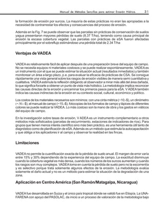 Manual de Métodos Sencillos para estimar Erosión Hídrica.       31


la formación de erosión por surcos. La mayoría de estas prácticas no eran las apropiadas a la
necesidad de contrarrestar los efectos y consecuencias del proceso de erosión.

Además en la Fig. 7 se puede observar que las parcelas sin prácticas de conservación de suelos
yagua presentaron mayores pérdidas de suelo (8.37 T/ha), teniendo como causa principal de
erosión la escasa cobertura vegetal. Las parcelas con prácticas de eSA fueron afectadas
principalmente por el sobreflujo estimándose una pérdida total de 2.34 T/ha


Ventajas de VADEA

VADEA es relativamente fácil de aplicar después de una preparación breve del equipo de campo.
No se necesita equipos ni materiales costosos y se puede realizar espontáneamente. VADEA es
un instrumento con el que se puede estimar la situación actual (resultados inmediatos) y también
monitorear un área a largo plazo, p.e. para evaluar la eficacia de prácticas de CSA. Se consigue
rápidamente una vista general sobre los rasgos de erosión visibles de manera semi cuantitativa y
cualitativa. VADEA estimula la reflexión obligando al observador a mirar más allá del área dañada,
lo que significa forzarle a obtener un punto de vista más holístico. La metodología implica reconocer
las causas directas de la erosión y encaminar los primeros pasos para la eSA. V ADEA también
indica las causas indirectas de la erosión en su contexto social, cultural, económico y político.

Los costos de los materiales necesarios son mínimos: con una cinta métrica (~10.-$), un clinómetro
(~.50.−$), el manual de campo (~15.-$), fotocopias de los formatos de campo y lápices de diferentes
colores se puede realizar la VADEA. Lo más costoso son la mano de obra y los gastos en viáticos
del equipo de campo.

En la investigación sobre tasas de erosión, V ADEA es un instrumento complementario a otros
métodos más sofisticados (parcelas de escurrimiento, estaciones de indicadores de ríos). Para
grupos que tienen menos interés científico sino más bien práctico, es una herramienta útil tanto de
diagnóstico como de planificación de eSA. Además es un método que estimula la autocapacitación
y que obliga a los aplicadores ir al campo y observar la realidad en las fincas.


Limitaciones

VADEA no permite la cuantificación exacta de la pérdida de suelo anual. El margen de error varía
entre 15% y 30% dependiendo de la experiencia del equipo de campo. La exactitud disminuye
cuando la cobertura vegetal es más densa, cuando los números de los surcos aumentan y cuando
los rasgos son muy complejos. VADEA toma en cuenta la pérdida de suelo pero no la escorrentía
y es selectivo porque trata solamente algunos efectos de la erosión. La metodología evalúa
solamente el daño actual y no es un método para estimar la situación de la degradación de una
zona.

Aplicación en Centro América (San Ramón/Matagalpa, Nicaragua)

VADEA fue desarrollada en Suiza y el único país tropical dónde se validó fue en Etiopía. La UNA-
FARENA con apoyo del PASOLAC, da inicio a un proceso de valoración de la metodología bajo
 