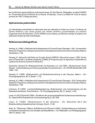 32     Manual de Métodos Sencillos para estimar Erosión Hídrica.


las condiciones agroecológicas centroamericanas. En San Ramón, Matagalpa, se aplicó VADEA
en 19 parcelas de las comarcas de La Reyna, El Naranjo, Yucul y La Aldea de Yucul en época
primera de 1997 (Trabajo de tesis).


Aplicaciones potenciales

La metodología presentada es adecuada para ser aplicada en todas las zonas c1imáticas de
Centro América y por varios grupos con interés científico (universidades) y/o práctico
(organizaciones de extensión). Como VADEA no es costoso y es fácil de manejar se espera una
aplicación amplia de esta metodología.


Referencias bibliográficas

Herweg, K. (1996): «Field Manual for Assessment of Current Erosion Damage» - Soil. Conservation
Research Programme, Ethiopia and Centre for Development and Environment University of Beme,
Switzerland, 1-69.

Herweg, K. Valoración del Daño por Erosión Actual (VADEA). Manual de campo. 1998. Centro
para el Desarrollo y el Medio Ambiente (CDMA) & Programa para la Agricultura Sostenible en
Laderas de América Central (P ASOLAC).

Deutscher Verband für Wasserwirtschaft und Kulturbau e.V. (ed.1996): «Bodenerosion durch
Wasser - Kartieranleitung zur Erfassung aktueller Erosionsformen» - En: DVWK-MerkbUitter 239/
1996, 1-62.

Herweg, K. (1988): «Bodenerosion und Bodenkonservierung in der Toscana, Italien.» - En:
Physiogeographica, Bd. 9, Basel, 1-175.

Herweg, K. (1996): «Field Manual for Assessment of Current Erosion Damage» - Soil Conservation
Research Programme, Ethiopia and Centre for Development and Environment University of Beme,
Switzerland, 1-69.

Lehmann, R (1994): «Landschaftsdegradierung, Bodenerosion und -konservierung auf der
Kykladeninsel Naxos, Griechenland.» - En Physiogeographica, Bd. 21, Basel, 1-223.

Leser, H. & R-G.Schmidt (1980): «Probleme der grossmassstablichen bodenerosionskartierung»
En: Zeitschrift für Kulturtechnik und Aurbereinigung 21,357-366.

Leser, H. (1986): «Bodenerosion in der Schweiz» - En: Dokument No.3 der
BodenkundlichenGesellschaft der Schweiz, Zürich, 17-26.

Rohr, W., T.Mosimann, RBono, M.Rüttimann & V.Prasuhn (1990): «Kartieranleitung zur Aufnahme
von Bodenerosionsformen und -schaden auf Ackerflachen.» - En: Materialien zur Physiogeographie,
Heft 14, Basel, 1-56.
 