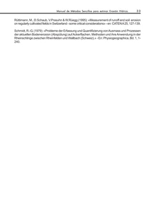 Manual de Métodos Sencillos para estimar Erosión Hídrica.         33


Rüttimann, M., D.Schaub, V.Prasuhn & W.Rüegg (1995): «Measurement of runoff and soil erosion
on regularly cultivated fields in Switzerland - some critical considerations» - en: CATEN A 25, 127-139.

Schmidt, R.-G. (1979): «Probleme der Erfassung und Quantifizierung von Ausmass und Prozessen
der aktuellen Bodenerosion (Abspülung) auf Ackerflachen. Methoden und ihre Anwendung in der
Rheinschlinge zwischen Rheinfelden und Wallbach (Schweiz).» - En: Physiogeographica, Bd. 1, 1-
240.
 