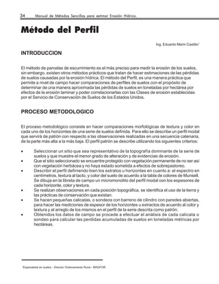 34           Manual de Métodos Sencillos para estimar Erosión Hídrica.



Método del Perfil
                                                                               Ing. Eduardo Marin Castillo1

INTRODUCCION

El método de parcelas de escurrimiento es el más preciso para medir la erosión de los suelos,
sin embargo, existen otros métodos prácticos que tratan de hacer estimaciones de las pérdidas
de suelos causadas por la erosión hídrica. El método del Perfil, es una manera práctica que
permite a nivel de campo hacer comparaciones de perfiles de suelos con el propósito de
determinar de una manera aproximada las pérdidas de suelos en toneladas por hectárea por
efectos de la erosión laminar y poder correlacionarlas con las Clases de erosión establecidas
por el Servicio de Conservación de Suelos de los Estados Unidos.


PROCESO METODOLOGICO

El proceso metodológico consiste en hacer comparaciones morfológicas de textura y color en
cada uno de los horizontes de una serie de suelos definida. Para ello se describe un perfil modal
que servirá de patrón con respecto a las observaciones realizadas en una secuencia catenaria,
de la parte más alta a la más baja. El perfil patrón se describe utilizando los siguientes criterios:

•          Seleccionar un sitio que sea representativo de la topografía dominante de la serie de
           suelos y que muestre el menor grado de alteración y de evidencias de erosión.
•          Que el sitio seleccionado se encuentre protegido con vegetación permanente de no ser así
           con vegetación herbácea y no haya estado sometida a efectos de sobrepastoreo.
•          Describir el perfil definiendo bien los estratos u horizontes en cuanto a: el espectro en
           centímetros, textura al tacto, y color del suelo de acuerdo a la tabla de colores de Munsell.
           Se dibuja en la libreta de campo un micromonolito del perfil modal con los espesores de
           cada horizonte, color y textura.
•          Se realizan observaciones en cada posición topográfica, se identifica el uso de la tierra y
           las prácticas de conservación que existan.
•          Se hacen pequeñas calicatas, o sondeos con barreno de cilindro con paredes abiertas,
           para hacer las mediciones de espesor de los horizontes u extractos de acuerdo al color y
           textura y al arreglo de los mismos en el perfil de la serie descrita como patrón.
•          Obtenidos los datos de campo se procede a efectuar el análisis de cada calicata o
           sondeo para calcular las perdidas acumuladas de suelos en toneladas métricas por
           hectáreas.




1
    Especialista en suelos - Director Ordenamiento Rural - MAGFOR
 