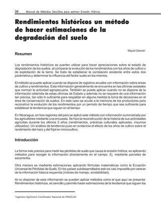 38      Manual de Métodos Sencillos para estimar Erosión Hídrica.



Rendimientos históricos un método
de hacer estimaciones de la
degradación del suelo
                                                                                     Miguel Obando1
Resumen

Los rendimientos históricos se pueden utilizar para hacer apreciaciones sobre el estado de
degradación de los suelos, al comparar la evolución de los rendimientos con los años de cultivo o
de explotación de la tierra. Se trata de establecer la correlación existente entre estos dos
parámetros y determinar la influencia del factor suelo en los mismos.

El método se puede aplicar cuando se dispone de registros anuales con información sobre áreas
de cultivo y rendimientos. Esta información generalmente se encuentra en las oficinas estatales
que norman la actividad agropecuaria. También se puede aplicar cuando no se dispone de la
información obtenida de estas oficinas de Estado y además no se requiere de una información
tan precisa, tan sólo lo suficiente para respaldar en alguna medida la toma de decisiones en el
área de conservación de suelos. En este caso se acude a la memoria de los productores para
reconstruir la evolución de los rendimientos por un período de tiempo que sea suficiente para
establecer la tendencia que siguen en el tiempo.

En Nicaragua, en tres regiones del país se aplicó este método con información suministrada por
los agricultores mediante una encuesta. Se hizo la reconstrucción de la historia de sus actividades
agrícolas durante los últimos 5 años (rendimientos, prácticas culturales aplicadas, insumos
utilizados). Un análisis de tendencia puso en evidencia el efecto de los años de cultivo sobre el
rendimiento del maíz y del frijol en monocultivo.


Introducción

La forma más precisa para medir las pérdidas de suelo que causa la erosión hídrica, es aplicando
métodos para recoger la información directamente en el campo. Ej. mediante parcelas de
escorrentía.

Otra manera es mediante estimaciones aplicando fórmulas matemáticas como la Ecuación
Universal de Pérdidas de Suelo. En los países subdesarrollados esto es casi imposible por carecer
de la información básica requerida (índices de manejo, erodabilidad).

Al no disponer de esta información se pueden aplicar métodos como el que aquí se presenta:
Rendimientos históricos, es sencillo y permite hacer estimaciones de la tendencia que siguen los



1
Ingeniero Agrónomo Coordinador Nacional de PASOLAC
 