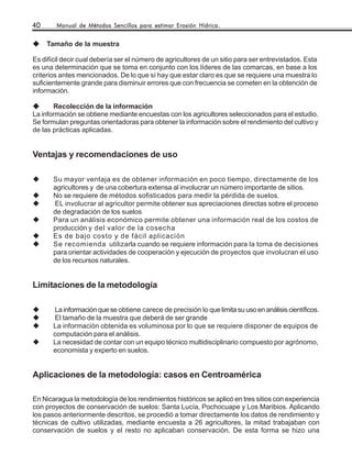 40      Manual de Métodos Sencillos para estimar Erosión Hídrica.


     Tamaño de la muestra

Es difícil decir cual debería ser el número de agricultores de un sitio para ser entrevistados. Esta
es una determinación que se toma en conjunto con los líderes de las comarcas, en base a los
criterios antes mencionados. De lo que sí hay que estar claro es que se requiere una muestra lo
suficientemente grande para disminuir errores que con frecuencia se cometen en la obtención de
información.

       Recolección de la información
La información se obtiene mediante encuestas con los agricultores seleccionados para el estudio.
Se formulan preguntas orientadoras para obtener la información sobre el rendimiento del cultivo y
de las prácticas aplicadas.


Ventajas y recomendaciones de uso

       Su mayor ventaja es de obtener información en poco tiempo, directamente de los
       agricultores y de una cobertura extensa al involucrar un número importante de sitios.
       No se requiere de métodos sofisticados para medir la pérdida de suelos.
       EL involucrar al agricultor permite obtener sus apreciaciones directas sobre el proceso
       de degradación de los suelos
       Para un análisis económico permite obtener una información real de los costos de
       producción y del valor de la cosecha
       Es de bajo costo y de fácil aplicación
       Se recomienda utilizarla cuando se requiere información para la toma de decisiones
       para orientar actividades de cooperación y ejecución de proyectos que involucran el uso
       de los recursos naturales.


Limitaciones de la metodología

       La información que se obtiene carece de precisión lo que limita su uso en análisis científicos.
       El tamaño de la muestra que deberá de ser grande
       La información obtenida es voluminosa por lo que se requiere disponer de equipos de
       computación para el análisis.
       La necesidad de contar con un equipo técnico multidisciplinario compuesto por agrónomo,
       economista y experto en suelos.


Aplicaciones de la metodología: casos en Centroamérica

En Nicaragua la metodología de los rendimientos históricos se aplicó en tres sitios con experiencia
con proyectos de conservación de suelos: Santa Lucía, Pochocuape y Los Maribios. Aplicando
los pasos anteriormente descritos, se procedió a tomar directamente los datos de rendimiento y
técnicas de cultivo utilizadas, mediante encuesta a 26 agricultores, la mitad trabajaban con
conservación de suelos y el resto no aplicaban conservación. De esta forma se hizo una
 