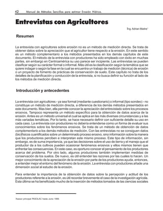 42       Manual de Métodos Sencillos para estimar Erosión Hídrica.



Entrevistas con Agricultores
                                                                                    Ing. Adrian Maitre1

    Resumen

La entrevista con agricultores sobre erosión no es un método de medición directa. Se trata de
obtener datos sobre la apreciación que el agricultor tiene respecto a la erosión. En este sentido
es un método complementario a los métodos presentados en los demás capítulos de este
documento. El método de la entrevista con productores ha sido empleado con éxito en muchas
partes, sin embargo en Centroamérica su uso parece ser incipiente. Las entrevistas se pueden
clasificar según su carácter formal o informal. Más útil es la clasificación según la temática que se
quiere indagar o según la fase en la cual se encuentra un trabajo de medición (técnica) de erosión
o un proyecto de fomento de prácticas de conservación de suelo. Este capítulo no trata de los
detalles de la planificación y conducción de la entrevista, si no busca definir su función al Iado de
los métodos de medición directa.


    Introducción y antecedentes

La entrevista con agricultores - ya sea formal (mediante cuestionario) o informal (tipo sondeo) - no
constituye un método de medición directa, a diferencia de los demás métodos presentados en
este documento. Mas bien, ella permite conocer la apreciación del entrevistado sobre los procesos
erosivos. Tampoco representa un método específico para la obtención de datos acerca de la
erosión. Antes es un método universal el cual se aplica en las más diversas circunstancias y a las
más variadas temáticas. Por lo tanto, se hace necesario definir con suficiente detalle su uso en
cada caso. La entrevista con productores no debería entenderse como un forma de evaluar sus
conocimientos sobre los fenómenos erosivos. Se trata de un método de obtención de datos
complementario a los demás métodos de medición. Con las entrevistas no se consiguen datos
(bio)físicos cuantificados sobre un determinado proceso erosivo, sino información sobre la manera
que los productores perciben e interpretan este mismo proceso. Este tipo de información, sin
embargo, es de suma importancia, ya que las decisiones sobre el uso de tierra y el manejo que el
productor da a los cultivos pueden ocasionar fenómenos erosivos y ellos mismos tienen que
enfrentar las consecuencias. En este caso, es oportuno conocer el pensamiento de los productores
acerca del problema. Por otro lado, algunos productores también implementan medidas de
conservación de los suelos. De nuevo, es útil entender las razones por las cuales lo hacen. Un
mejor conocimiento de la apreciación de la erosión por parte de los productores ayuda, entonces,
a entender mejor el entorno del fenómeno de la erosión. La entrevista con productores añade una
dimensión social al estudio de la erosión.

Para entender la importancia de la obtención de datos sobre la percepción y actitud de los
productores referente a la erosión, es útil recordar brevemente el caso de la investigación agrícola.
Esta última se ha beneficiado mucho de la inserción de métodos tomados de las ciencias sociales




1
Asesor principal PASOLAC hasta Junio 1999.
 