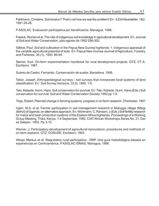 Manual de Métodos Sencillos para estimar Erosión Hídrica.        47

Pahlmann, Christine. Soil erosion? That’s not how we see the problem! En : ILEIA Newsletter, 1&2,
1991:24-26.

P ASOLAC. Evaluación participativa por beneficiarios. Managua. 1996.

Pawluk, Roman et al. The role of indigenous soil knowledge in agricultural development. En: Journal
of Soil and Water Conservation, julio-agosto de 1992:298-302.

Sillitoe, Paul. Soil and cultivation in the Papua New Guinea highlands: 1. Indigenous appraisal of
the variable agricultural potential of soils. En: Papua New Guinea Journal of Agriculture, Forestry
and Fisheries, 36 (1), 1993: 86-94.

Steiner, Kurt. On-farm experimentation handbook for rural development projects. GTZ, CT A.
Eschborn. 1987.

Suárez de Castro, Fernando. Conservación de suelos. Barcelona. 1956.

Tabor, Joseph. Ethnopedological surveys - soil surveys that incorporate local systems of land
classification. En : Soil Survey Horizons, 33 (l), 1992: 1-5.

Tato, Kebede. Hurni, Hans. Soil conservation for survival. En: Tato, Kebede. Hurni, Hans (Eds.) Soil
conservation for survival. Soil and Water Conservation Society. 1992 pp 1-9.

Tripp, Robert. Planned change in farming systems: progress in on-farm research. Chichester. 1991

Ugen, M.A: et al. Farmer participation in soil management research in Matugga village (Mpigi
district) of Uganda: an alternative approach. En: Wortmann, C. Ransom, J.(Eds.) Soil fertility research
for maize and bean production systems of the Eastern Africa highlands. Proceedings of a Working
Group Meeting, Thika, Kenya, 1-4 September, 1992. CIAT African Workshops Series No. 21. Dar
es Salaam. 1993. Pp 3-12.

Werner, J. Participatory development of agricultural injnovations: procedures and methods of
on-farm research. GTZ. COSUDE. Eschborn. 1993.

Wespi, Markus et al. Diagnóstico rural participativo - DRP. Una guía metodológica basada en
experiencias en Centroamérica. P ASOLAC-SIMAS. Managua. 1996.
 