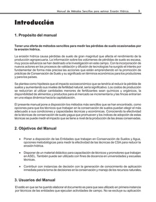 Manual de Métodos Sencillos para estimar Erosión Hídrica.       5



Introducción
1. Propósito del manual

Tener una oferta de métodos sencillos para medir las pérdidas de suelo ocasionadas por
la erosión hídrica.

La erosión hídrica causa pérdidas de suelo de gran magnitud que afecta el rendimiento de la
producción agropecuaria. La información sobre los volúmenes de pérdidas de suelo es escasa,
muy pocos esfuerzos se han destinado a la investigación en este campo. Con la incorporación de
nuevos actores en los procesos de validación y difusión de tecnologías ha surgido el interés por
fundamentar de forma más precisa las acciones que están emprendiendo en la promoción de
prácticas de Conservación de Suelo y su significado en términos económicos para los productores
y para los países.

Se plantea como hipótesis que el impacto socioeconómico que se tendría al reducir la pérdida de
suelos y aumentando sus niveles de fertilidad natural, sería significativo. Los costos de producción
se reducirían al utilizar cantidades menores de fertilizantes sean químicos u orgánicos, la
disponibilidad de alimentos y productos para el mercado se incrementaría y las fincas entrarían
en una etapa dinámica hacia la capitalización.

El presente manual pone a disposición los métodos más sencillos que se han encontrado, como
opciones para que los técnicos que trabajan en la conservación de suelos puedan elegir el más
adecuado a sus condiciones y capacidades técnicas y económicas. Conociendo la efectividad
de la técnicas de conservación de suelo yagua que promueven y los índices de adopción de estas
técnicas se puede medir el impacto que se tiene a nivel de la producción de las áreas conservadas.


2. Objetivos del Manual

   •   Poner a disposición de las Entidades que trabajan en Conservación de Suelos y Agua,
       opciones metodológicas para medir la efectividad de las técnicas de CSA para reducir la
       erosión hídrica.

   •   Disponer de un material didáctico para capacitación de técnicos y promotores que trabajan
       en ASEL. También puede ser utilizado con fines de docencia en universidades y escuelas
       técnicas.

   •   Contribuir con instancias de decisión con la generación de conocimiento de aplicación
       inmediata para la toma de decisiones en la conservación y manejo de los recursos naturales.


3. Usuarios del Manual
El estilo en que se ha querido elaborar el documento es para que sea utilizado en primera instancia
por técnicos de las entidades que ejecutan actividades de campo. No se excluye su aplicación
 