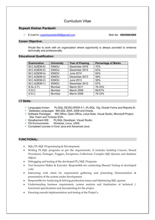 Curriculum Vitae
Rupesh Kishan Pardeshi
 E-mail Id: rupeshpardeshi99@gmail.com Mob No: 09029083969
Career Objective:
Would like to work with an organization where opportunity is always provided to enhance
technically and professionally.
Educational Qualification:
Examination University Year of Passing Percentage of Marks
M.C.A(SEM-6) IGNOU December 2016 70%
M.C.A(SEM-5) IGNOU December 2014 63%
M.C.A(SEM-4) IGNOU June 2014 64%
M.C.A(SEM-3) IGNOU December 2013 59%
M.C.A(SEM-2) IGNOU June 2013 56%
M.C.A(SEM-1) IGNOU December 2012 67%
B.Sc.(I.T) Mumbai March 2011 76.33%
H.S.C. Mumbai March 2008 66.67%
S.S.C. Mumbai March 2006 79.33%
I.T Skills:
 Languages known: PL/SQL DEVELOPER 9.1, PL/SQL 10g, Oracle Forms and Reports 6i.
 Database Languages: MS-SQL 2005, 2008 and Oracle.
 Software Packages: MS Office, Open Office, Lotus Note, Visual Studio, Microsoft Project,
Star Team and Tortoise SVN.
 Development IDE: PL/SQL Developer, Visual Studio.
 OS Environments: Windows, Linux, UNIX.
 Completed courses in Core Java and Advanced Java.
FUNCTIONAL:
 SQL/PL-SQL Programming & Development.
 Writing PL-SQL programs as per the requirements. It includes building Cursors, Stored
Procedures, Packages, Triggers, Exceptions, Collections, Complex SQL Queries and database
objects.
 Debugging and testing of the developed PL/SQL Programs.
 Test Scenarios Maker & Executor. Responsible for conducting Manual Testing of developed
code.
 Interacting with client for requirement gathering and presenting Demonstration &
presentation of the system under development.
 Responsible for Analyzing & Solving production issues and Optimizing SQL queries.
 Understanding business requirement, system analysis and finalization of technical /
functional specifications and documenting for the project.
 Ensuring smooth implementation and testing of the Project’s.
 