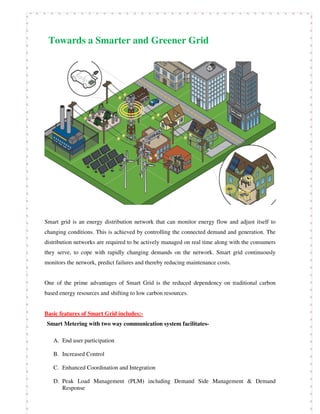 Towards a Smarter and Greener Grid
Smart grid is an energy distribution network that can monitor energy flow and adjust itself to
changing conditions. This is achieved by controlling the connected demand and generation. The
distribution networks are required to be actively managed on real time along with the consumers
they serve, to cope with rapidly changing demands on the network. Smart grid continuously
monitors the network, predict failures and thereby reducing maintenance costs.
One of the prime advantages of Smart Grid is the reduced dependency on traditional carbon
based energy resources and shifting to low carbon resources.
Basic features of Smart Grid includes:-
Smart Metering with two way communication system facilitates-
A. End user participation
B. Increased Control
C. Enhanced Coordination and Integration
D. Peak Load Management (PLM) including Demand Side Management & Demand
Response
 