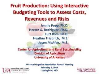 Fruit Production: Using Interactive
Budgeting Tools to Assess Costs,
Revenues and Risks
Jennie Popp, Ph.D.
Hector G. Rodríguez, Ph.D.
Curt Rom, Ph.D.
Heather Friedrich, M.S.
Jason McAfee, M.S.
Missouri Organics Association Annual Meeting
February 6, 2014
Springfield, MO
Center for Agricultural and Rural Sustainability
Division of Agriculture
University of Arkansas
 