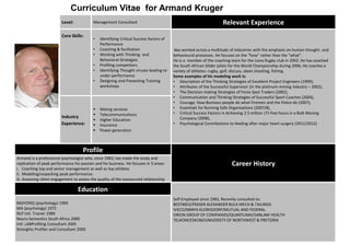 0
Level: Management Consultant Relevant Experience
Core Skills:
• Identifying Critical Success factors of
Performance
• Coaching & facilitation
• Working with Thinking- and
Behavioral-Strategies
• Profiling competitors
• Identifying Thought viruses leading to
under-performance
• Designing and Presenting Training
workshops
Has worked across a multitude of industries with the emphasis on human thought- and
behavioural-processes. He focuses on the “how” rather than the “what”.
He is a member of the coaching team for the Lions Rugby club in 2002. He has coached
the South African Glider pilots for the World Championship during 2006. He coaches a
variety of athletes: rugby, golf, discuss, skeet shooting, fishing.
Some examples of his modeling work is:
• Description of the Thinking Strategies of Excellent Project Engineers (1999),
• Attributes of the Successful Supervisor (in the platinum-mining industry – 2002),
• The Decision-making Strategies of Forex Spot Traders (2002),
• Communication and Thinking Strategies of Successful Sport Coaches (2004),
• Courage: How Business people do what Firemen and the Police do (2007),
• Essentials for Running Safe Organisations (2007/8),
• Critical Success Factors in Achieving 2.5 million LTI-free hours in a Bulk Moving
Company (2008),
• Psychological Contributions to Healing after major heart surgery (2011/2012).
Industry
Experience:
 Mining services
 Telecommunications
 Higher Education
 Insurance
 Power generation
Profile
Career History
Armand is a professional psychologist who, since 1983, has made the study and
replication of peak performance his passion and his business. He focuses in 3 areas:
i. Coaching top and senior management as well as top athletes
ii. Modeling/unpacking peak performance.
iii. Assessing client engagement to assess the quality of the outsourced relationship
Education
Self-Employed since 1983. Recently consulted to:
BESTMED/FRASER ALEXANDER BULK MECH & TAILINGS
IVECO/MMHS KLERKSDORP/MUTUAL AND FEDERAL
ORION GROUP OF COMPANIES/QUANTUMiii/SANLAM HEALTH
TELKOM/ESKOM/UNIVERSITY OF NORTHWEST & PRETORIA
BA(HONS) (psychology) 1969
MA (psychology) 1972
NLP Intl. Trainer 1989
Neuro-Semantics South Africa 2000
Intl. LABProfiling Consultant 2005
Strenghts Profiler and Consultant 2009
Curriculum Vitae for Armand Kruger
 