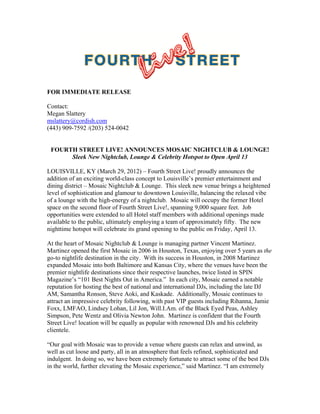 FOR IMMEDIATE RELEASE
Contact:
Megan Slattery
mslattery@cordish.com
(443) 909-7592 /(203) 524-0042
FOURTH STREET LIVE! ANNOUNCES MOSAIC NIGHTCLUB & LOUNGE!
Sleek New Nightclub, Lounge & Celebrity Hotspot to Open April 13
LOUISVILLE, KY (March 29, 2012) – Fourth Street Live! proudly announces the
addition of an exciting world-class concept to Louisville’s premier entertainment and
dining district – Mosaic Nightclub & Lounge. This sleek new venue brings a heightened
level of sophistication and glamour to downtown Louisville, balancing the relaxed vibe
of a lounge with the high-energy of a nightclub. Mosaic will occupy the former Hotel
space on the second floor of Fourth Street Live!, spanning 9,000 square feet. Job
opportunities were extended to all Hotel staff members with additional openings made
available to the public, ultimately employing a team of approximately fifty. The new
nighttime hotspot will celebrate its grand opening to the public on Friday, April 13.
At the heart of Mosaic Nightclub & Lounge is managing partner Vincent Martinez.
Martinez opened the first Mosaic in 2006 in Houston, Texas, enjoying over 5 years as the
go-to nightlife destination in the city. With its success in Houston, in 2008 Martinez
expanded Mosaic into both Baltimore and Kansas City, where the venues have been the
premier nightlife destinations since their respective launches, twice listed in SPIN
Magazine’s “101 Best Nights Out in America.” In each city, Mosaic earned a notable
reputation for hosting the best of national and international DJs, including the late DJ
AM, Samantha Ronson, Steve Aoki, and Kaskade. Additionally, Mosaic continues to
attract an impressive celebrity following, with past VIP guests including Rihanna, Jamie
Foxx, LMFAO, Lindsey Lohan, Lil Jon, Will.I.Am. of the Black Eyed Peas, Ashley
Simpson, Pete Wentz and Olivia Newton John. Martinez is confident that the Fourth
Street Live! location will be equally as popular with renowned DJs and his celebrity
clientele.
“Our goal with Mosaic was to provide a venue where guests can relax and unwind, as
well as cut loose and party, all in an atmosphere that feels refined, sophisticated and
indulgent. In doing so, we have been extremely fortunate to attract some of the best DJs
in the world, further elevating the Mosaic experience,” said Martinez. “I am extremely
 