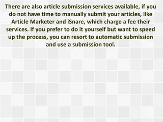 There are also article submission services available, if you
 do not have time to manually submit your articles, like
  Article Marketer and iSnare, which charge a fee their
services. If you prefer to do it yourself but want to speed
 up the process, you can resort to automatic submission
                 and use a submission tool.
 