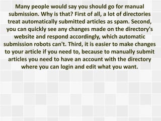 Many people would say you should go for manual
  submission. Why is that? First of all, a lot of directories
  treat automatically submitted articles as spam. Second,
 you can quickly see any changes made on the directory's
     website and respond accordingly, which automatic
submission robots can't. Third, it is easier to make changes
to your article if you need to, because to manually submit
  articles you need to have an account with the directory
        where you can login and edit what you want.
 