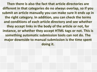Then there is also the fact that article directories are
different in that categories do no always overlap, so if you
submit an article manually you can make sure it ends up in
  the right category. In addition, you can check the terms
 and conditions of each article directory and see whether
   they accept links in the body of the article or not, for
instance, or whether they accept HTML tags or not. This is
  something automatic submission tools can not do. The
 major downside to manual submission is the time spent
                           doing it.
 