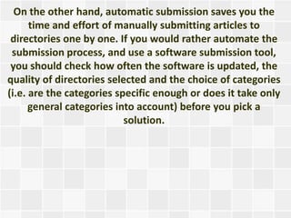 On the other hand, automatic submission saves you the
      time and effort of manually submitting articles to
 directories one by one. If you would rather automate the
 submission process, and use a software submission tool,
 you should check how often the software is updated, the
quality of directories selected and the choice of categories
(i.e. are the categories specific enough or does it take only
      general categories into account) before you pick a
                           solution.
 