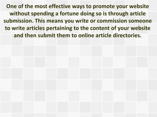 One of the most effective ways to promote your website
   without spending a fortune doing so is through article
submission. This means you write or commission someone
 to write articles pertaining to the content of your website
    and then submit them to online article directories.
 