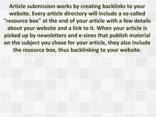 Article submission works by creating backlinks to your
   website. Every article directory will include a so-called
"resource box" at the end of your article with a few details
  about your website and a link to it. When your article is
picked up by newsletters and e-zines that publish material
on the subject you chose for your article, they also include
    the resource box, thus backlinking to your website.
 