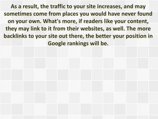 As a result, the traffic to your site increases, and may
sometimes come from places you would have never found
  on your own. What's more, if readers like your content,
 they may link to it from their websites, as well. The more
backlinks to your site out there, the better your position in
                   Google rankings will be.
 