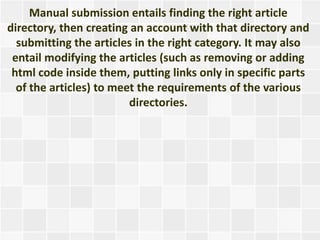 Manual submission entails finding the right article
directory, then creating an account with that directory and
  submitting the articles in the right category. It may also
 entail modifying the articles (such as removing or adding
 html code inside them, putting links only in specific parts
  of the articles) to meet the requirements of the various
                         directories.
 