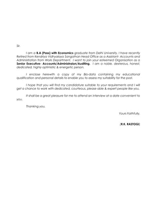 Sir,
I am a B.A (Pass) with Economics graduate from Delhi University. I have recently
Retired from Kendriya Vidhyalaya Sangathan Head Office as a Assistant- Accounts and
Administration from Work Department. I want to join your esteemed Organisation as a
Senior Executive- Accounts/Administraion/Auditing. I am a noble, dexterous, honest,
dedicated, highly optimistic & energetic person.
I enclose herewith a copy of my Bio-data containing my educational
qualification and personal details to enable you to assess my suitability for the post.
I hope that you will find my candidature suitable to your requirements and I will
get a chance to work with dedicated, courteous, please able & expert people like you.
It shall be a great pleasure for me to attend an interview at a date convenient to
you.
Thanking you,
Yours Faithfully,
(R.K. RASTOGI)
 