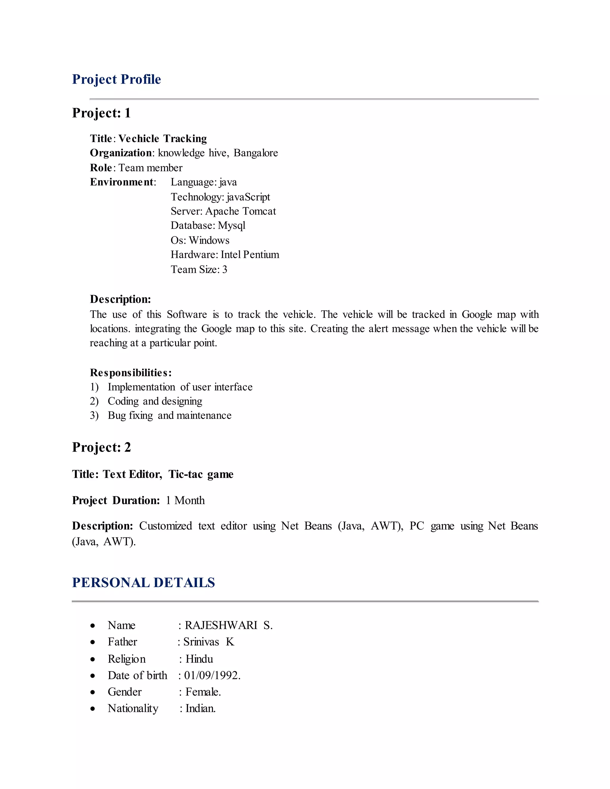 Project Profile
Project: 1
Title: Vechicle Tracking
Organization: knowledge hive, Bangalore
Role: Team member
Environment: Language: java
Technology: javaScript
Server: Apache Tomcat
Database: Mysql
Os: Windows
Hardware: Intel Pentium
Team Size: 3
Description:
The use of this Software is to track the vehicle. The vehicle will be tracked in Google map with
locations. integrating the Google map to this site. Creating the alert message when the vehicle will be
reaching at a particular point.
Responsibilities:
1) Implementation of user interface
2) Coding and designing
3) Bug fixing and maintenance
Project: 2
Title: Text Editor, Tic-tac game
Project Duration: 1 Month
Description: Customized text editor using Net Beans (Java, AWT), PC game using Net Beans
(Java, AWT).
PERSONAL DETAILS
 Name : RAJESHWARI S.
 Father : Srinivas K
 Religion : Hindu
 Date of birth : 01/09/1992.
 Gender : Female.
 Nationality : Indian.
 