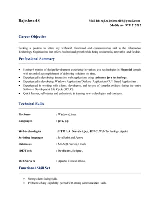 RajeshwariS Mail Id: raji.rajeshwari10@gmail.com
Mobile no: 9731215217
Career Objective
Seeking a position to utilize my technical, functional and communication skill in the Information
Technology Organization that offers Professional growth while being resourceful, innovative and flexible.
Professional Summary
 Having 9 months of design/development experience in various java technologies in Financial domain
with record of accomplishment of delivering solutions on time.
 Experienced in developing interactive web applications using Advance java technology.
 Experienced in developing Windows Applications/Desktop Applications/GUI Based Applications .
 Experienced in working with clients, developers, and testers of complex projects during the entire
Software Development Life Cycle (SDLC).
 Quick learner, self-starter and enthusiastic in learning new technologies and concepts.
Technical Skills
Platforms : Windows,Linux
Languages : java, jsp
Web technologies :HTML,A Servelet, jsp, JDBC, Web Technology, Applet
Scripting languages : JavaScript and Jquery
Databases : MS-SQL Server, Oracle
IDE/Tools : NetBeans, Eclipse,
Web Servers : Apache Tomcat, JBoss.
Functional Skill Set
 Strong client facing skills.
 Problem solving capability peered with strong communication skills.
 