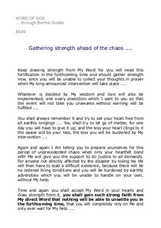WORD OF GOD
... through Bertha Dudde
8549
Gathering strength ahead of the chaos ....
Keep drawing strength from My Word for you will need this
fortification in the forthcoming time and should gather strength
now, since you will be unable to collect your thoughts in prayer
when My long-announced intervention will take place ....
Whatever is decided by My wisdom and love will also be
implemented, and every prediction which I sent to you so that
the event will not take you unawares without warning will be
fulfilled ....
You shall always remember it and try to set your heart free from
all earthly longings .... You shall try to let go of matter, for one
day you will have to give it up, and the less your heart clings to it
the easier will be your loss, the less you will be burdened by My
intervention ....
Again and again I Am telling you to prepare yourselves for this
period of unprecedented chaos when only your heartfelt bond
with Me will give you the support to do justice to all demands.
For anyone not directly affected by the disaster by losing his life
will then have to lead a difficult existence, because there will be
no ordered living conditions and you will be burdened by earthly
adversities which you will be unable to handle on your own,
without My help.
Time and again you shall accept My Word in your hearts and
draw strength from it, you shall gain such strong faith from
My direct Word that nothing will be able to unsettle you in
the forthcoming time, that you will completely rely on Me and
only ever wait for My help ....
 