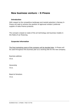 BUSINESS PLAN – X-FINANS – PAGE 10 OF 86
New business venture – X-Finans
Introduction
With respect to the competitive landscape and market potential in Norway X-
Finans will seek to achieve the position of approved vendors’ preferred
supplier of sales finance products.
The concept is based on state of the art technology and business models in
the fields of car financing.
Corporate information
The final marketing name of the company will be decided later. X-Finans will
be used throughout this business plan as a working title for the new company.
Business address
t.b.a.
Ownership
t.b.a.
Board of directors
t.b.a.
 