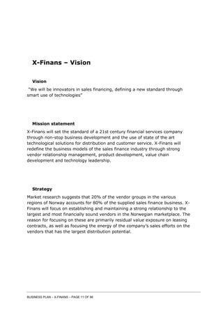 BUSINESS PLAN – X-FINANS – PAGE 11 OF 86
X-Finans – Vision
Vision
“We will be innovators in sales financing, defining a new standard through
smart use of technologies”
Mission statement
X-Finans will set the standard of a 21st century financial services company
through non-stop business development and the use of state of the art
technological solutions for distribution and customer service. X-Finans will
redefine the business models of the sales finance industry through strong
vendor relationship management, product development, value chain
development and technology leadership.
Strategy
Market research suggests that 20% of the vendor groups in the various
regions of Norway accounts for 80% of the supplied sales finance business. X-
Finans will focus on establishing and maintaining a strong relationship to the
largest and most financially sound vendors in the Norwegian marketplace. The
reason for focusing on these are primarily residual value exposure on leasing
contracts, as well as focusing the energy of the company’s sales efforts on the
vendors that has the largest distribution potential.
 