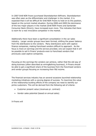 BUSINESS PLAN – X-FINANS – PAGE 12 OF 86
In 2007 DnB NOR finans purchased Skandiabanken Bilfinans. Skandiabanken
was often seen as the differentiator and challenger in the market. It is
expected that it will be difficult for DnB NOR Finans to hold on to this position,
based on the current market situation. During 2008 and 2009 the dominance
of the two major players in the market (DnB NOR Finans and Santander
Consumer Bank (Elcon)), have increased even more. This indicates that there
is room for a new innovative competitor in the market.
Additionally there have been a significant consolidation in the car sales
industry. Larger vendor groups have been formed, shifting the power balance
from the distributors to the vendors. Many distributors work with captive
finance companies, making franchised vendors difficult to approach. As the
focus is more on earnings and the service provided, one can expect that it will
be possible to sell X-Finans’ products even to franchised vendors that
previously used captive companies.
Focusing on the earnings the vendors can achieve, rather that the old way of
doing business (often described as wining&dining business), X-Finans should
be able to get a significant share of the business from the franchised vendors
and vendor groups focusing on increasing their F&I income.
The financial services industry has on several occasions launched relationship
marketing initiatives with a varying degree of success. To maximize the value
of the relationship building efforts of the company we need to identify our
prime customers. This will be derived from the following set of criteria:
 Customer present value (revenues pr. contract)
 Vendor sales potential (based on annual sales)
X-Finans will
 