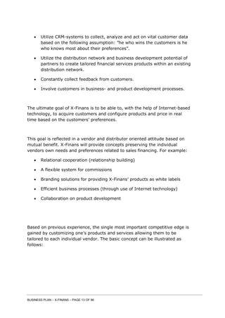 BUSINESS PLAN – X-FINANS – PAGE 13 OF 86
 Utilize CRM-systems to collect, analyze and act on vital customer data
based on the following assumption: ”he who wins the customers is he
who knows most about their preferences”.
 Utilize the distribution network and business development potential of
partners to create tailored financial services products within an existing
distribution network.
 Constantly collect feedback from customers.
 Involve customers in business- and product development processes.
The ultimate goal of X-Finans is to be able to, with the help of Internet-based
technology, to acquire customers and configure products and price in real
time based on the customers’ preferences.
This goal is reflected in a vendor and distributor oriented attitude based on
mutual benefit. X-Finans will provide concepts preserving the individual
vendors own needs and preferences related to sales financing. For example:
 Relational cooperation (relationship building)
 A flexible system for commissions
 Branding solutions for providing X-Finans’ products as white labels
 Efficient business processes (through use of Internet technology)
 Collaboration on product development
Based on previous experience, the single most important competitive edge is
gained by customizing one’s products and services allowing them to be
tailored to each individual vendor. The basic concept can be illustrated as
follows:
 