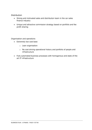BUSINESS PLAN – X-FINANS – PAGE 15 OF 86
Distribution
 Strong and motivated sales and distribution team in the car sales
finance industry
 Unique and attractive commission strategy based on portfolio and fee
profit sharing
Organisation and operations
 Extremely low cost base
o Lean organisation
o No cost driving operational history and portfolio of people and
infrastructure
 Fully automated business processes with homogenous and state of the
art IT infrastructure
 