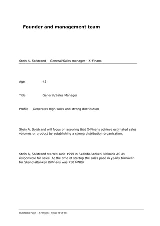 BUSINESS PLAN – X-FINANS – PAGE 16 OF 86
Founder and management team
Stein A. Solstrand General/Sales manager - X-Finans
Age 43
Title General/Sales Manager
Profile Generates high sales and strong distribution
Stein A. Solstrand will focus on assuring that X-Finans achieve estimated sales
volumes pr product by establishing a strong distribution organisation.
Stein A. Solstrand started June 1999 in SkandiaBanken Bilfinans AS as
responsible for sales. At the time of startup the sales pace in yearly turnover
for SkandiaBanken Bilfinans was 750 MNOK.
 