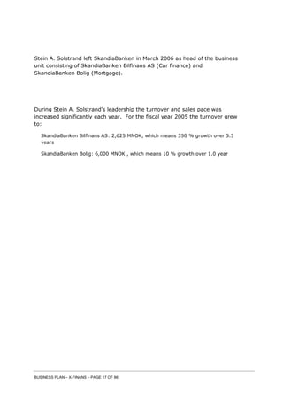 BUSINESS PLAN – X-FINANS – PAGE 17 OF 86
Stein A. Solstrand left SkandiaBanken in March 2006 as head of the business
unit consisting of SkandiaBanken Bilfinans AS (Car finance) and
SkandiaBanken Bolig (Mortgage).
During Stein A. Solstrand’s leadership the turnover and sales pace was
increased significantly each year. For the fiscal year 2005 the turnover grew
to:
SkandiaBanken Bilfinans AS: 2,625 MNOK, which means 350 % growth over 5.5
years
SkandiaBanken Bolig: 6,000 MNOK , which means 10 % growth over 1.0 year
 
