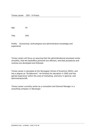 BUSINESS PLAN – X-FINANS – PAGE 18 OF 86
Tomas Larsen CFO - X-Finans
Age 34
Title CFO
Profile Economical, technological and administrative knowledge and
experience
Tomas Larsen will focus on assuring that the administrational processes works
smoothly, that the backoffice personell are efficient, and that procedures and
routines are developed and followed.
Tomas Larsen is educated at the Norwegian School of Ecoomics (NHH), and
has a degree as “Siviløkonom”. He finished his education in 2002 and has
gained experience within the area of marketing, economy in general, and
administration/HR.
Tomas Larsen currently works as a consultant and General Manager in a
consulting company in Stavanger.
 