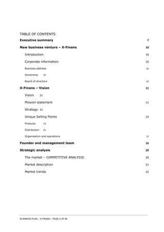 BUSINESS PLAN – X-FINANS – PAGE 2 OF 86
TABLE OF CONTENTS
Executive summary 7
New business venture – X-Finans 10
Introduction 10
Corporate information 10
Business address 10
Ownership 10
Board of directors 10
X-Finans – Vision 11
Vision 11
Mission statement 11
Strategy 11
Unique Selling Points 14
Products 14
Distribution 15
Organisation and operations 15
Founder and management team 16
Strategic analysis 20
The market – COMPETITIVE ANALYSIS 20
Market description 21
Market trends 22
 