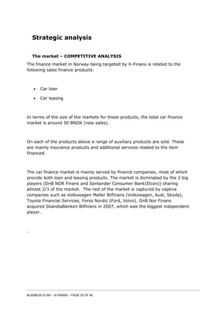 BUSINESS PLAN – X-FINANS – PAGE 20 OF 86
Strategic analysis
The market – COMPETITIVE ANALYSIS
The finance market in Norway being targeted by X-Finans is related to the
following sales finance products:
 Car loan
 Car leasing
In terms of the size of the markets for these products, the total car finance
market is around 50 BNOK (new sales).
On each of the products above a range of auxiliary products are sold. These
are mainly insurance products and additional services related to the item
financed.
The car finance market is mainly served by finance companies, most of which
provide both loan and leasing products. The market is dominated by the 2 big
players (DnB NOR Finans and Santander Consumer Bank(Elcon)) sharing
almost 2/3 of the market. The rest of the market is captured by captive
companies such as Volkswagen Møller Bilfinans (Volkswagen, Audi, Skoda),
Toyota Financial Services, Forso Nordic (Ford, Volvo). DnB Nor Finans
acquired SkandiaBanken Bilfinans in 2007, which was the biggest independent
player.
.
 