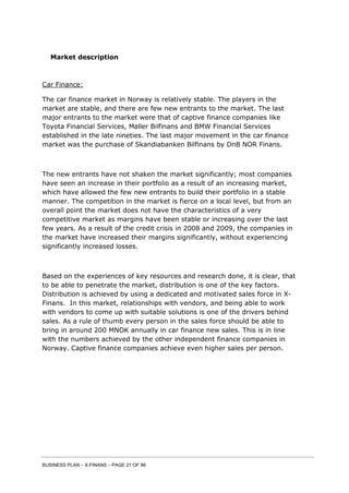 BUSINESS PLAN – X-FINANS – PAGE 21 OF 86
Market description
Car Finance:
The car finance market in Norway is relatively stable. The players in the
market are stable, and there are few new entrants to the market. The last
major entrants to the market were that of captive finance companies like
Toyota Financial Services, Møller Bilfinans and BMW Financial Services
established in the late nineties. The last major movement in the car finance
market was the purchase of Skandiabanken Bilfinans by DnB NOR Finans.
The new entrants have not shaken the market significantly; most companies
have seen an increase in their portfolio as a result of an increasing market,
which have allowed the few new entrants to build their portfolio in a stable
manner. The competition in the market is fierce on a local level, but from an
overall point the market does not have the characteristics of a very
competitive market as margins have been stable or increasing over the last
few years. As a result of the credit crisis in 2008 and 2009, the companies in
the market have increased their margins significantly, without experiencing
significantly increased losses.
Based on the experiences of key resources and research done, it is clear, that
to be able to penetrate the market, distribution is one of the key factors.
Distribution is achieved by using a dedicated and motivated sales force in X-
Finans. In this market, relationships with vendors, and being able to work
with vendors to come up with suitable solutions is one of the drivers behind
sales. As a rule of thumb every person in the sales force should be able to
bring in around 200 MNOK annually in car finance new sales. This is in line
with the numbers achieved by the other independent finance companies in
Norway. Captive finance companies achieve even higher sales per person.
 