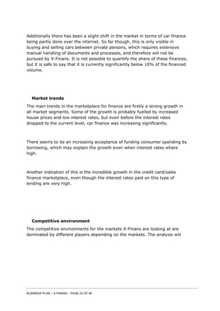 BUSINESS PLAN – X-FINANS – PAGE 22 OF 86
Additionally there has been a slight shift in the market in terms of car finance
being partly done over the internet. So far though, this is only visible in
buying and selling cars between private persons, which requires extensive
manual handling of documents and processes, and therefore will not be
pursued by X-Finans. It is not possible to quantify the share of these finances,
but it is safe to say that it is currently significantly below 10% of the financed
volume.
Market trends
The main trends in the marketplace for finance are firstly a strong growth in
all market segments. Some of the growth is probably fuelled by increased
house prices and low interest rates, but even before the interest rates
dropped to the current level, car finance was increasing significantly.
There seems to be an increasing acceptance of funding consumer spending by
borrowing, which may explain the growth even when interest rates where
high.
Another indication of this is the incredible growth in the credit card/sales
finance marketplace, even though the interest rates paid on this type of
lending are very high.
Competitive environment
The competitive environments for the markets X-Finans are looking at are
dominated by different players depending on the markets. The analysis will
 