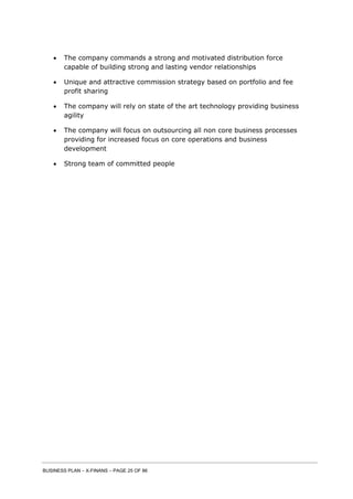 BUSINESS PLAN – X-FINANS – PAGE 25 OF 86
 The company commands a strong and motivated distribution force
capable of building strong and lasting vendor relationships
 Unique and attractive commission strategy based on portfolio and fee
profit sharing
 The company will rely on state of the art technology providing business
agility
 The company will focus on outsourcing all non core business processes
providing for increased focus on core operations and business
development
 Strong team of committed people
 