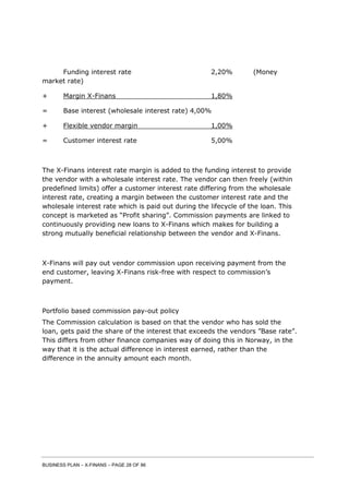 BUSINESS PLAN – X-FINANS – PAGE 28 OF 86
Funding interest rate 2,20% (Money
market rate)
+ Margin X-Finans 1,80%
= Base interest (wholesale interest rate) 4,00%
+ Flexible vendor margin 1,00%
= Customer interest rate 5,00%
The X-Finans interest rate margin is added to the funding interest to provide
the vendor with a wholesale interest rate. The vendor can then freely (within
predefined limits) offer a customer interest rate differing from the wholesale
interest rate, creating a margin between the customer interest rate and the
wholesale interest rate which is paid out during the lifecycle of the loan. This
concept is marketed as “Profit sharing”. Commission payments are linked to
continuously providing new loans to X-Finans which makes for building a
strong mutually beneficial relationship between the vendor and X-Finans.
X-Finans will pay out vendor commission upon receiving payment from the
end customer, leaving X-Finans risk-free with respect to commission’s
payment.
Portfolio based commission pay-out policy
The Commission calculation is based on that the vendor who has sold the
loan, gets paid the share of the interest that exceeds the vendors ”Base rate”.
This differs from other finance companies way of doing this in Norway, in the
way that it is the actual difference in interest earned, rather than the
difference in the annuity amount each month.
 