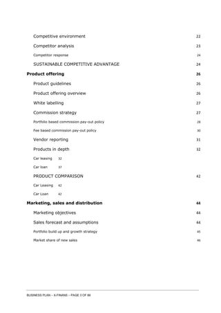 BUSINESS PLAN – X-FINANS – PAGE 3 OF 86
Competitive environment 22
Competitor analysis 23
Competitor response 24
SUSTAINABLE COMPETITIVE ADVANTAGE 24
Product offering 26
Product guidelines 26
Product offering overview 26
White labelling 27
Commission strategy 27
Portfolio based commission pay-out policy 28
Fee based commission pay-out policy 30
Vendor reporting 31
Products in depth 32
Car leasing 32
Car loan 37
PRODUCT COMPARISON 42
Car Leasing 42
Car Loan 42
Marketing, sales and distribution 44
Marketing objectives 44
Sales forecast and assumptions 44
Portfolio build up and growth strategy 45
Market share of new sales 46
 
